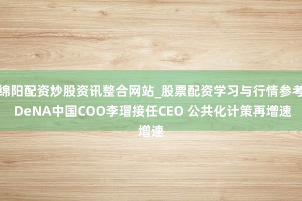 绵阳配资炒股资讯整合网站_股票配资学习与行情参考 DeNA中国COO李瑁接任CEO 公共化计策再增速