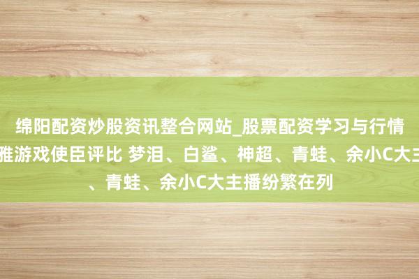 绵阳配资炒股资讯整合网站_股票配资学习与行情参考 腾讯娴雅游戏使臣评比 梦泪、白鲨、神超、青蛙、余小C大主播纷繁在列