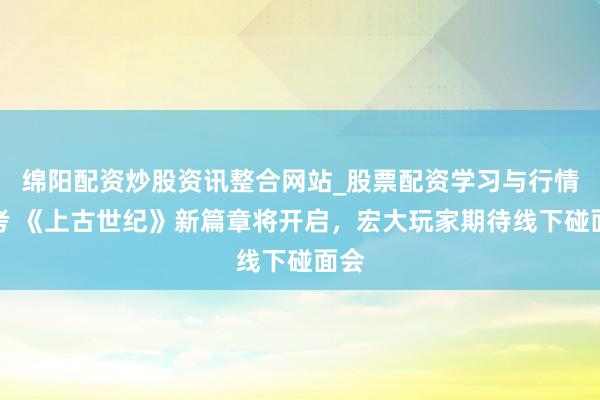 绵阳配资炒股资讯整合网站_股票配资学习与行情参考 《上古世纪》新篇章将开启，宏大玩家期待线下碰面会