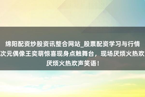 绵阳配资炒股资讯整合网站_股票配资学习与行情参考 二次元偶像王奕萌惊喜现身点触舞台，现场厌烦火热欢声笑语！