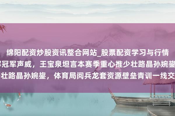 绵阳配资炒股资讯整合网站_股票配资学习与行情参考 天津女排主动拆解冠军声威，王宝泉坦言本赛季重心推少壮路晶孙婉鋆，体育局阅兵龙套资源壁垒青训一线交融张开新篇章