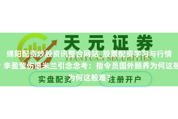 绵阳配资炒股资讯整合网站_股票配资学习与行情参考 李盈莹伤退米兰引念念考：指令员国外颐养为何这般难？