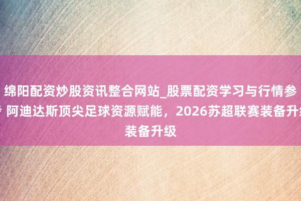 绵阳配资炒股资讯整合网站_股票配资学习与行情参考 阿迪达斯顶尖足球资源赋能，2026苏超联赛装备升级