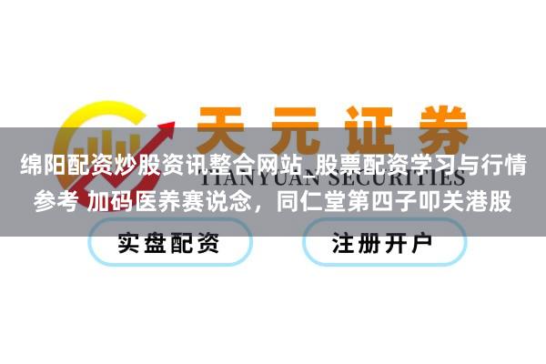 绵阳配资炒股资讯整合网站_股票配资学习与行情参考 加码医养赛说念，同仁堂第四子叩关港股