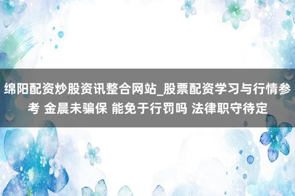 绵阳配资炒股资讯整合网站_股票配资学习与行情参考 金晨未骗保 能免于行罚吗 法律职守待定