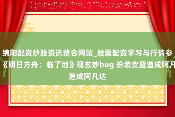 绵阳配资炒股资讯整合网站_股票配资学习与行情参考 《明日方舟：临了地》现玄妙bug 扮装变蓝造成阿凡达