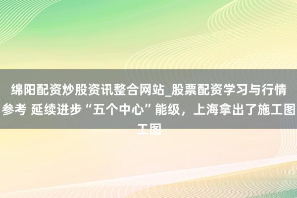 绵阳配资炒股资讯整合网站_股票配资学习与行情参考 延续进步“五个中心”能级，上海拿出了施工图