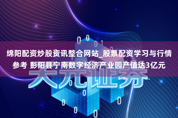 绵阳配资炒股资讯整合网站_股票配资学习与行情参考 彭阳县宁南数字经济产业园产值达3亿元