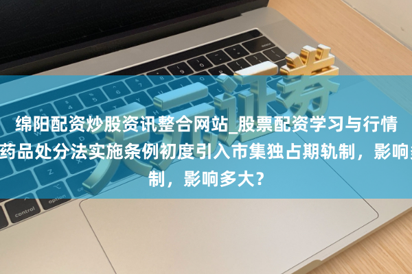 绵阳配资炒股资讯整合网站_股票配资学习与行情参考 药品处分法实施条例初度引入市集独占期轨制，影响多大？