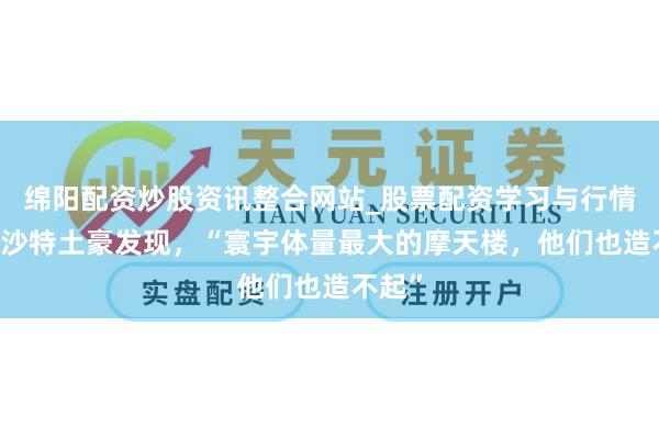 绵阳配资炒股资讯整合网站_股票配资学习与行情参考 沙特土豪发现，“寰宇体量最大的摩天楼，他们也造不起”
