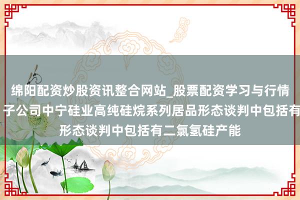 绵阳配资炒股资讯整合网站_股票配资学习与行情参考 多氟多：子公司中宁硅业高纯硅烷系列居品形态谈判中包括有二氯氢硅产能
