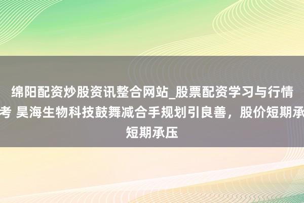 绵阳配资炒股资讯整合网站_股票配资学习与行情参考 昊海生物科技鼓舞减合手规划引良善，股价短期承压