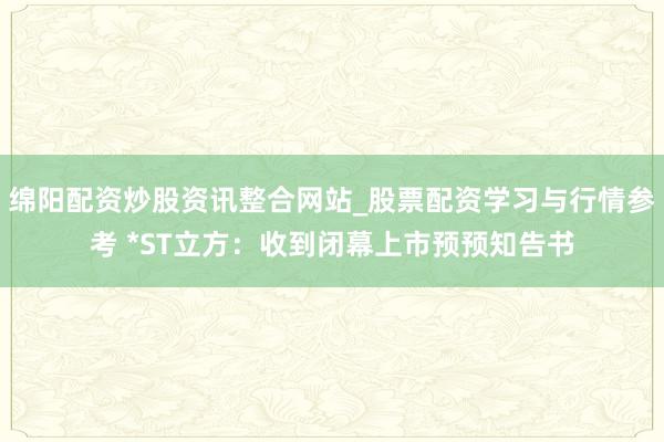 绵阳配资炒股资讯整合网站_股票配资学习与行情参考 *ST立方：收到闭幕上市预预知告书