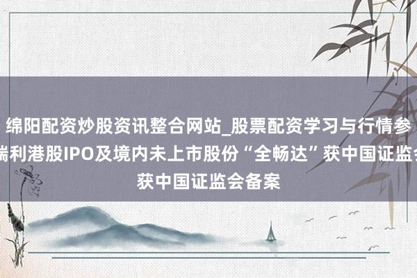 绵阳配资炒股资讯整合网站_股票配资学习与行情参考 哥瑞利港股IPO及境内未上市股份“全畅达”获中国证监会备案