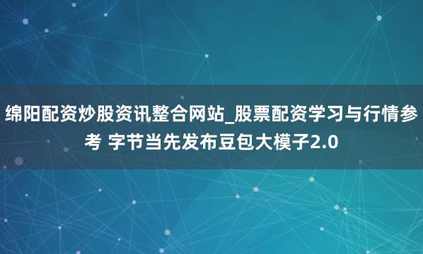 绵阳配资炒股资讯整合网站_股票配资学习与行情参考 字节当先发布豆包大模子2.0