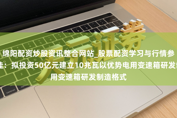 绵阳配资炒股资讯整合网站_股票配资学习与行情参考 德力佳：拟投资50亿元建立10兆瓦以优势电用变速箱研发制造格式