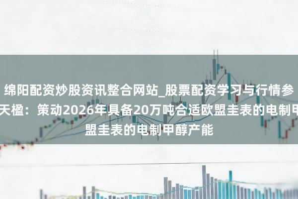 绵阳配资炒股资讯整合网站_股票配资学习与行情参考 中国天楹：策动2026年具备20万吨合适欧盟圭表的电制甲醇产能
