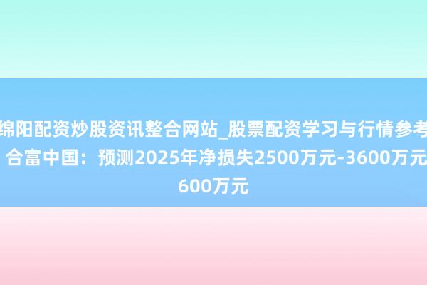 绵阳配资炒股资讯整合网站_股票配资学习与行情参考 合富中国：预测2025年净损失2500万元-3600万元