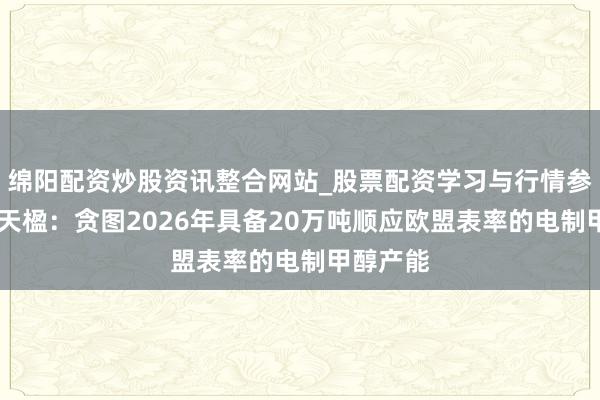 绵阳配资炒股资讯整合网站_股票配资学习与行情参考 中国天楹：贪图2026年具备20万吨顺应欧盟表率的电制甲醇产能