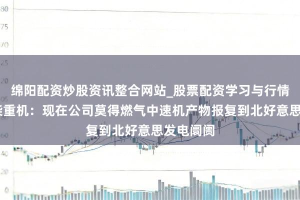 绵阳配资炒股资讯整合网站_股票配资学习与行情参考 潍柴重机：现在公司莫得燃气中速机产物报复到北好意思发电阛阓