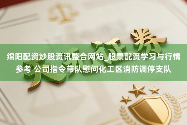 绵阳配资炒股资讯整合网站_股票配资学习与行情参考 公司指令带队慰问化工区消防调停支队