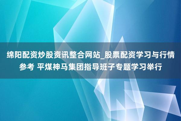绵阳配资炒股资讯整合网站_股票配资学习与行情参考 平煤神马集团指导班子专题学习举行