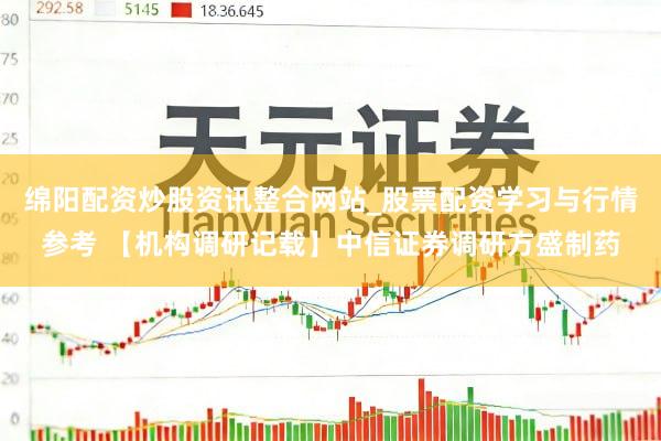 绵阳配资炒股资讯整合网站_股票配资学习与行情参考 【机构调研记载】中信证券调研方盛制药