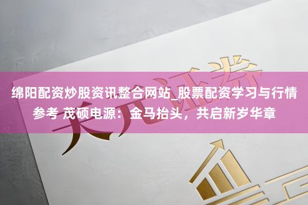 绵阳配资炒股资讯整合网站_股票配资学习与行情参考 茂硕电源：金马抬头，共启新岁华章