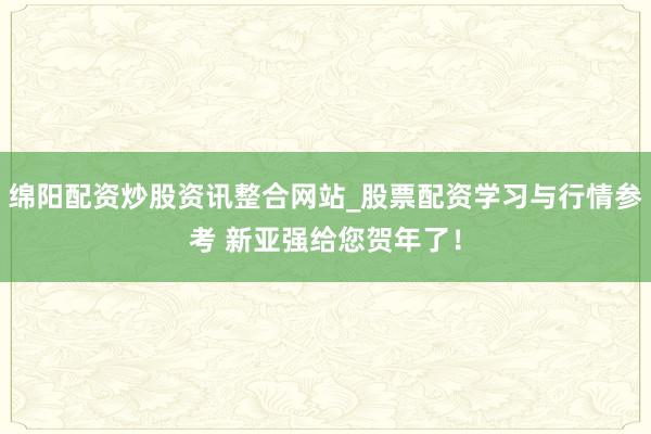 绵阳配资炒股资讯整合网站_股票配资学习与行情参考 新亚强给您贺年了！