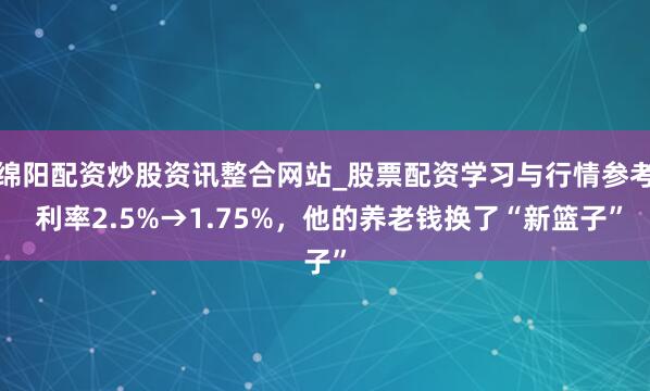绵阳配资炒股资讯整合网站_股票配资学习与行情参考 利率2.5%→1.75%，他的养老钱换了“新篮子”