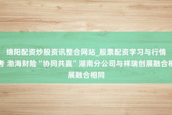 绵阳配资炒股资讯整合网站_股票配资学习与行情参考 渤海财险“协同共赢”湖南分公司与祥瑞创展融合相同