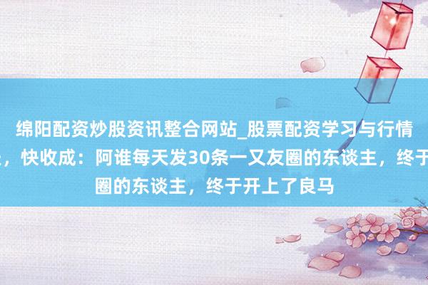 绵阳配资炒股资讯整合网站_股票配资学习与行情参考 慢功夫，快收成：阿谁每天发30条一又友圈的东谈主，终于开上了良马