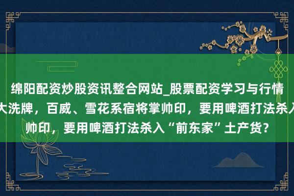 绵阳配资炒股资讯整合网站_股票配资学习与行情参考 会稽山董事会大洗牌，百威、雪花系宿将掌帅印，要用啤酒打法杀入“前东家”土产货？