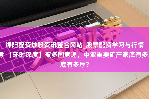 绵阳配资炒股资讯整合网站_股票配资学习与行情参考 【环时深度】被多国竞逐，中亚重要矿产家底有多厚？