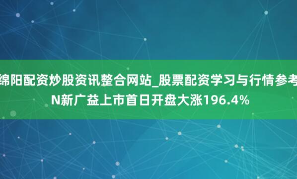 绵阳配资炒股资讯整合网站_股票配资学习与行情参考 N新广益上市首日开盘大涨196.4%