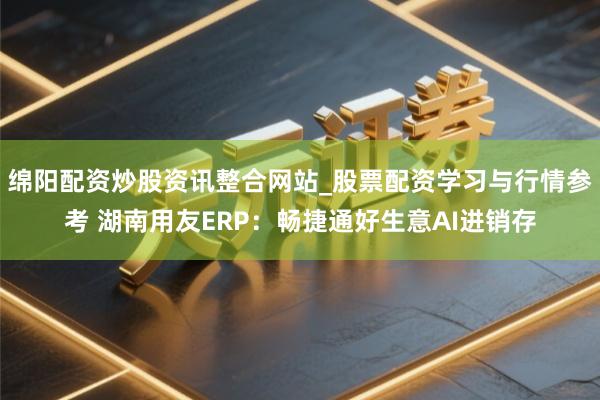 绵阳配资炒股资讯整合网站_股票配资学习与行情参考 湖南用友ERP：畅捷通好生意AI进销存