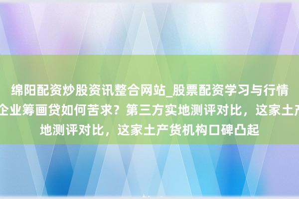 绵阳配资炒股资讯整合网站_股票配资学习与行情参考 上海中小微企业筹画贷如何苦求？第三方实地测评对比，这家土产货机构口碑凸起