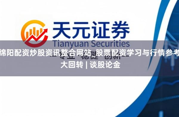绵阳配资炒股资讯整合网站_股票配资学习与行情参考 大回转 | 谈股论金