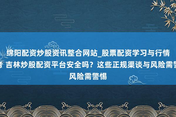 绵阳配资炒股资讯整合网站_股票配资学习与行情参考 吉林炒股配资平台安全吗？这些正规渠谈与风险需警惕