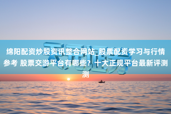 绵阳配资炒股资讯整合网站_股票配资学习与行情参考 股票交游平台有哪些？十大正规平台最新评测