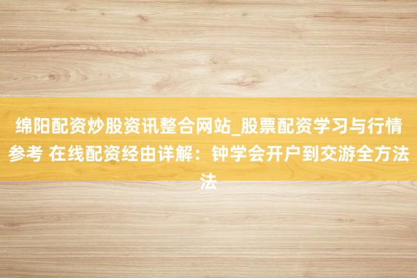 绵阳配资炒股资讯整合网站_股票配资学习与行情参考 在线配资经由详解：钟学会开户到交游全方法