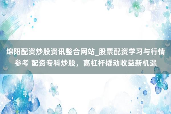 绵阳配资炒股资讯整合网站_股票配资学习与行情参考 配资专科炒股，高杠杆撬动收益新机遇