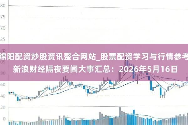 绵阳配资炒股资讯整合网站_股票配资学习与行情参考 新浪财经隔夜要闻大事汇总：2026年5月16日