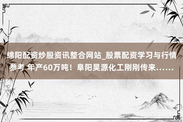 绵阳配资炒股资讯整合网站_股票配资学习与行情参考 年产60万吨！阜阳昊源化工刚刚传来……