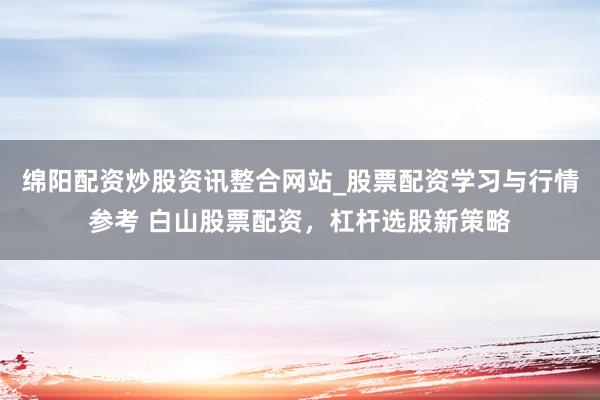 绵阳配资炒股资讯整合网站_股票配资学习与行情参考 白山股票配资，杠杆选股新策略