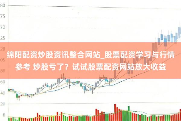 绵阳配资炒股资讯整合网站_股票配资学习与行情参考 炒股亏了？试试股票配资网站放大收益