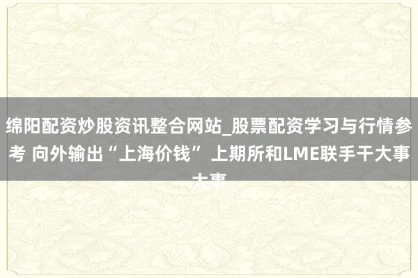 绵阳配资炒股资讯整合网站_股票配资学习与行情参考 向外输出“上海价钱” 上期所和LME联手干大事