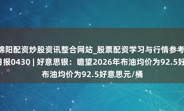 绵阳配资炒股资讯整合网站_股票配资学习与行情参考 国际研选日报0430 | 好意思银：瞻望2026年布油均价为92.5好意思元/桶