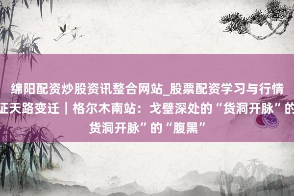 绵阳配资炒股资讯整合网站_股票配资学习与行情参考 见证天路变迁｜格尔木南站：戈壁深处的“货洞开脉”的“腹黑”