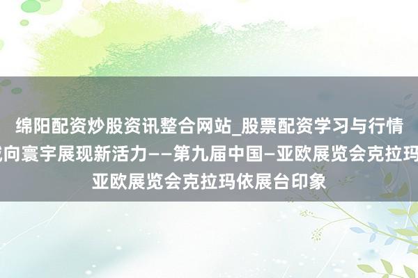 绵阳配资炒股资讯整合网站_股票配资学习与行情参考 老油城向寰宇展现新活力——第九届中国—亚欧展览会克拉玛依展台印象